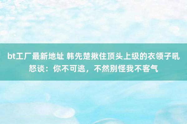 bt工厂最新地址 韩先楚揪住顶头上级的衣领子吼怒谈：你不可逃，不然别怪我不客气