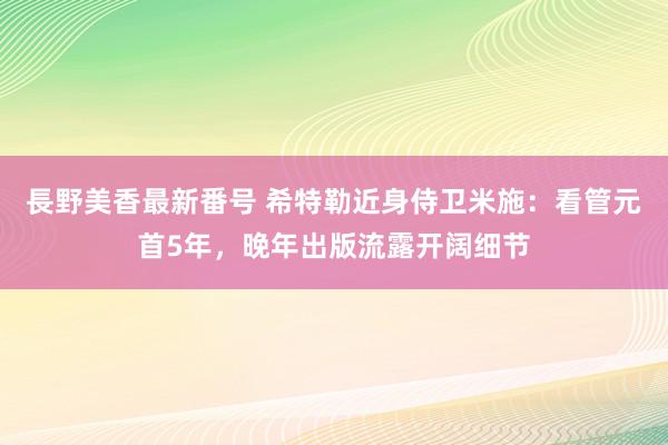 長野美香最新番号 希特勒近身侍卫米施：看管元首5年，晚年出版流露开阔细节