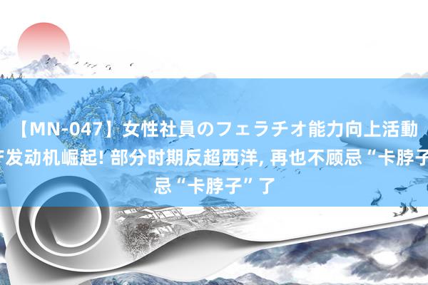 【MN-047】女性社員のフェラチオ能力向上活動 国产发动机崛起! 部分时期反超西洋, 再也不顾忌“卡脖子”了