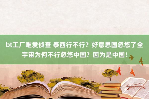 bt工厂唯爱侦查 泰西行不行？好意思国忽悠了全宇宙为何不行忽悠中国？因为是中国！