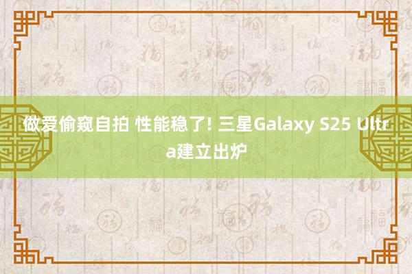 做爱偷窥自拍 性能稳了! 三星Galaxy S25 Ultra建立出炉