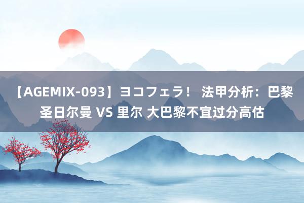 【AGEMIX-093】ヨコフェラ！ 法甲分析：巴黎圣日尔曼 VS 里尔 大巴黎不宜过分高估