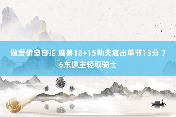 做爱偷窥自拍 魔兽18+15勒夫复出单节13分 76东谈主轻取骑士