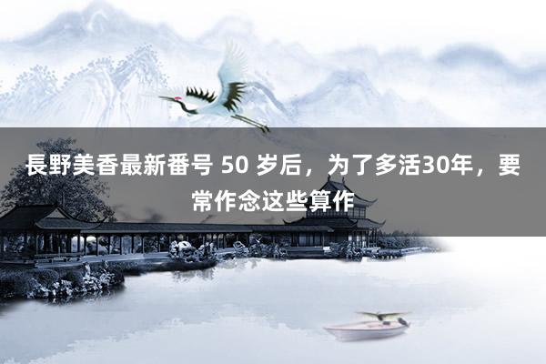 長野美香最新番号 50 岁后，为了多活30年，要常作念这些算作