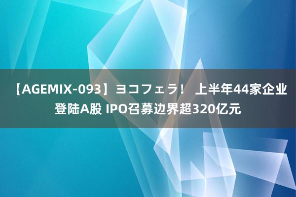 【AGEMIX-093】ヨコフェラ！ 上半年44家企业登陆A股 IPO召募边界超320亿元