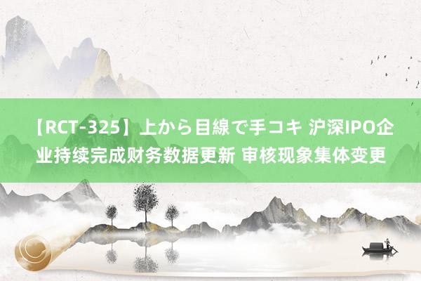 【RCT-325】上から目線で手コキ 沪深IPO企业持续完成财务数据更新 审核现象集体变更