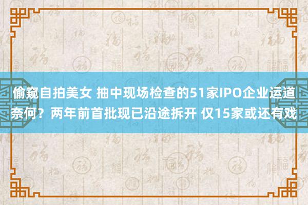 偷窥自拍美女 抽中现场检查的51家IPO企业运道奈何？两年前首批现已沿途拆开 仅15家或还有戏