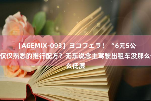 【AGEMIX-093】ヨコフェラ！ “6元5公里”仅仅熟悉的推行配方？无东说念主驾驶出租车没那么低廉