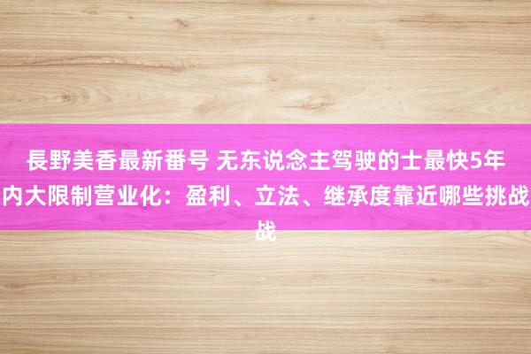 長野美香最新番号 无东说念主驾驶的士最快5年内大限制营业化：盈利、立法、继承度靠近哪些挑战