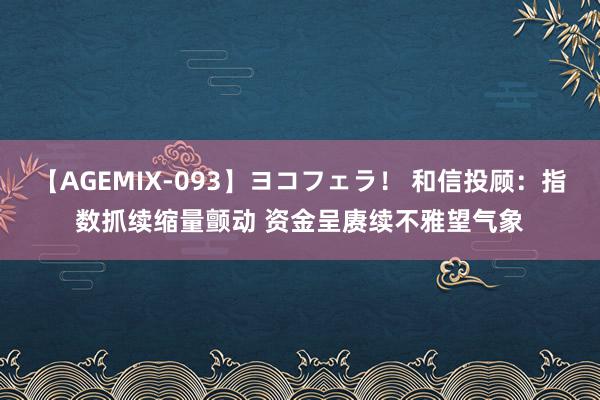 【AGEMIX-093】ヨコフェラ！ 和信投顾：指数抓续缩量颤动 资金呈赓续不雅望气象