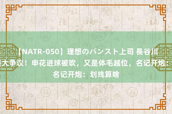 【NATR-050】理想のパンスト上司 長谷川舞 中超盛大争议！申花进球被吹，又是体毛越位，名记开炮：划线算啥