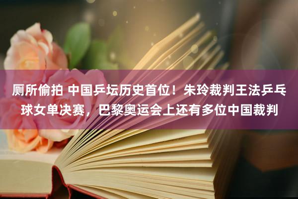 厕所偷拍 中国乒坛历史首位！朱玲裁判王法乒乓球女单决赛，巴黎奥运会上还有多位中国裁判