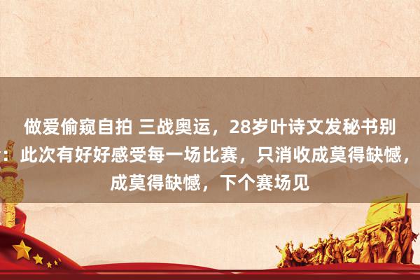 做爱偷窥自拍 三战奥运，28岁叶诗文发秘书别巴黎奥运会：此次有好好感受每一场比赛，只消收成莫得缺憾，下个赛场见