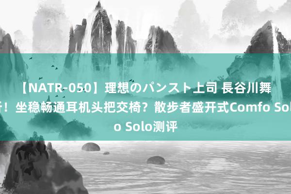 【NATR-050】理想のパンスト上司 長谷川舞 超动听！坐稳畅通耳机头把交椅？散步者盛开式Comfo Solo测评