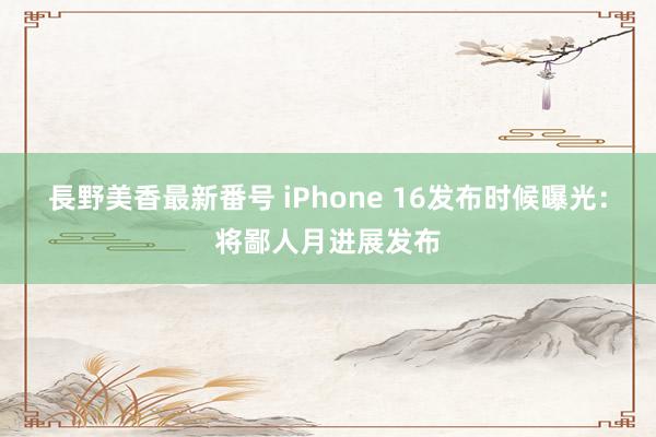 長野美香最新番号 iPhone 16发布时候曝光：将鄙人月进展发布