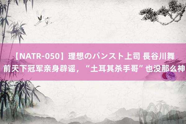 【NATR-050】理想のパンスト上司 長谷川舞 前天下冠军亲身辟谣，“土耳其杀手哥”也没那么神