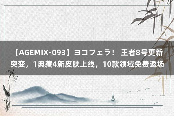 【AGEMIX-093】ヨコフェラ！ 王者8号更新突变，1典藏4新皮肤上线，10款领域免费返场