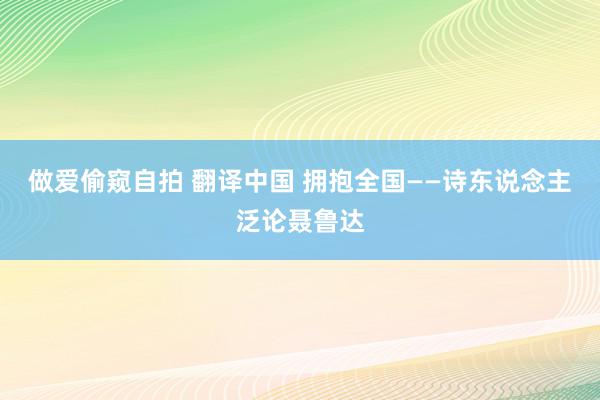 做爱偷窥自拍 翻译中国 拥抱全国——诗东说念主泛论聂鲁达