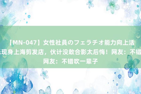 【MN-047】女性社員のフェラチオ能力向上活動 潘展乐现身上海剪发店，伙计没敢合影太后悔！网友：不错吹一辈子