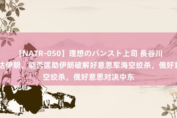 【NATR-050】理想のパンスト上司 長谷川舞 绍伊古抵达伊朗，能否匡助伊朗破解好意思军海空绞杀，俄好意思对决中东