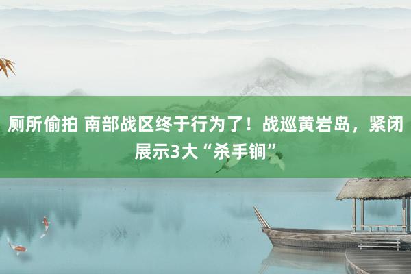 厕所偷拍 南部战区终于行为了！战巡黄岩岛，紧闭展示3大“杀手锏”