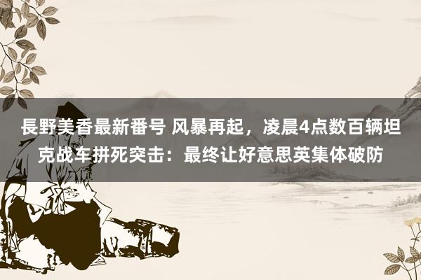 長野美香最新番号 风暴再起，凌晨4点数百辆坦克战车拼死突击：最终让好意思英集体破防