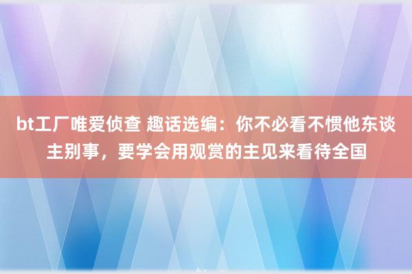 bt工厂唯爱侦查 趣话选编：你不必看不惯他东谈主别事，要学会用观赏的主见来看待全国