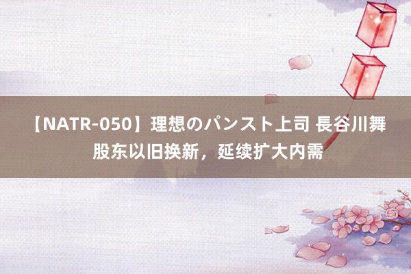 【NATR-050】理想のパンスト上司 長谷川舞 股东以旧换新，延续扩大内需