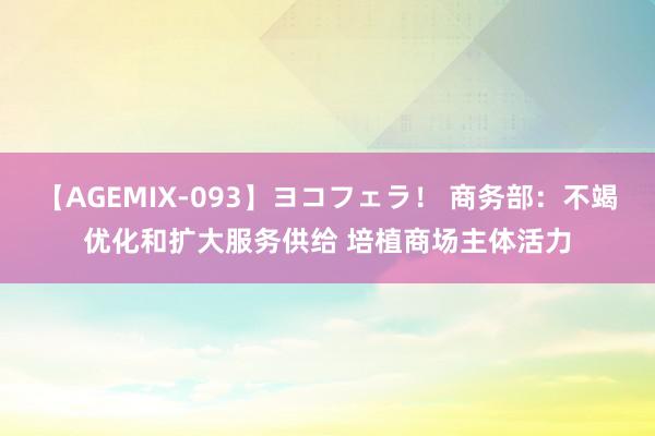 【AGEMIX-093】ヨコフェラ！ 商务部：不竭优化和扩大服务供给 培植商场主体活力