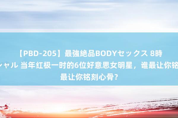 【PBD-205】最強絶品BODYセックス 8時間スペシャル 当年红极一时的6位好意思女明星，谁最让你铭刻心骨？