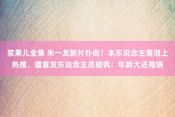 浆果儿全集 朱一龙新片扑街！本东说念主落泪上热搜，遭宣发东说念主员暗讽：年龄大还甩锅