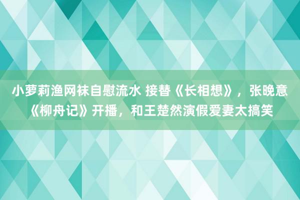 小萝莉渔网袜自慰流水 接替《长相想》，张晚意《柳舟记》开播，和王楚然演假爱妻太搞笑