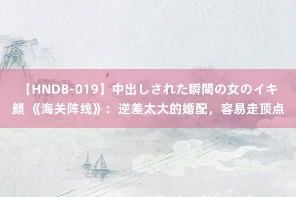 【HNDB-019】中出しされた瞬間の女のイキ顔 《海关阵线》：逆差太大的婚配，容易走顶点