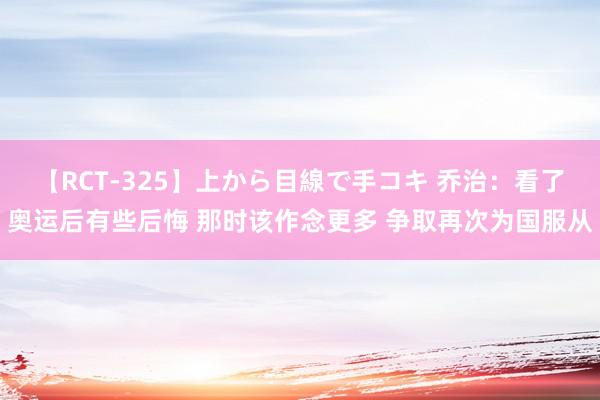 【RCT-325】上から目線で手コキ 乔治：看了奥运后有些后悔 那时该作念更多 争取再次为国服从