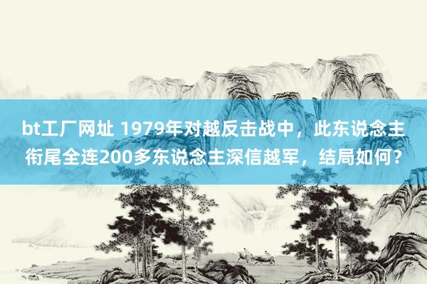 bt工厂网址 1979年对越反击战中，此东说念主衔尾全连200多东说念主深信越军，结局如何？