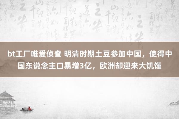 bt工厂唯爱侦查 明清时期土豆参加中国，使得中国东说念主口暴增3亿，欧洲却迎来大饥馑