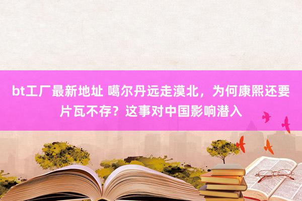 bt工厂最新地址 噶尔丹远走漠北，为何康熙还要片瓦不存？这事对中国影响潜入