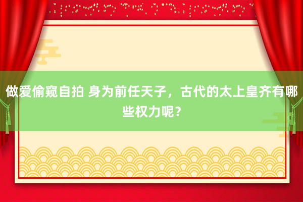 做爱偷窥自拍 身为前任天子，古代的太上皇齐有哪些权力呢？