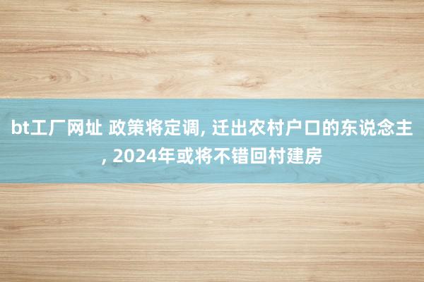 bt工厂网址 政策将定调, 迁出农村户口的东说念主, 2024年或将不错回村建房