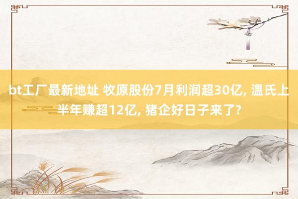 bt工厂最新地址 牧原股份7月利润超30亿, 温氏上半年赚超12亿, 猪企好日子来了?