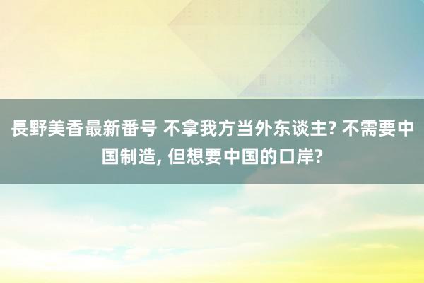 長野美香最新番号 不拿我方当外东谈主? 不需要中国制造, 但想要中国的口岸?