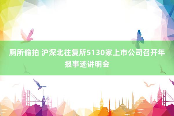 厕所偷拍 沪深北往复所5130家上市公司召开年报事迹讲明会