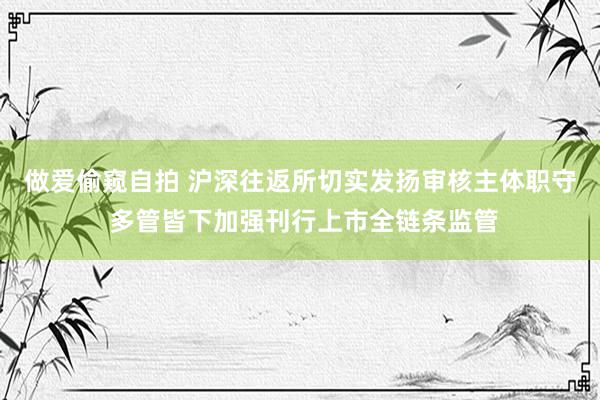 做爱偷窥自拍 沪深往返所切实发扬审核主体职守 多管皆下加强刊行上市全链条监管