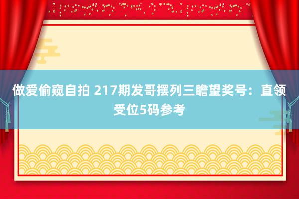 做爱偷窥自拍 217期发哥摆列三瞻望奖号：直领受位5码参考