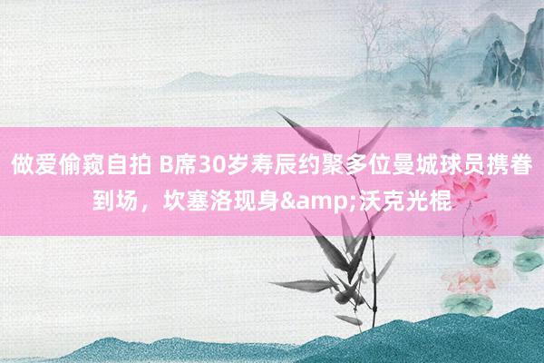 做爱偷窥自拍 B席30岁寿辰约聚多位曼城球员携眷到场，坎塞洛现身&沃克光棍