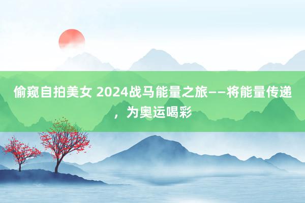 偷窥自拍美女 2024战马能量之旅——将能量传递，为奥运喝彩