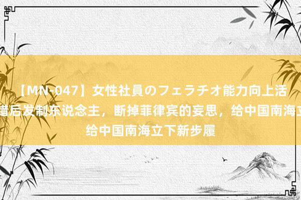 【MN-047】女性社員のフェラチオ能力向上活動 中国不错后发制东说念主，断掉菲律宾的妄思，给中国南海立下新步履