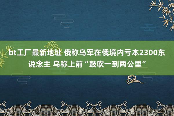 bt工厂最新地址 俄称乌军在俄境内亏本2300东说念主 乌称上前“鼓吹一到两公里”