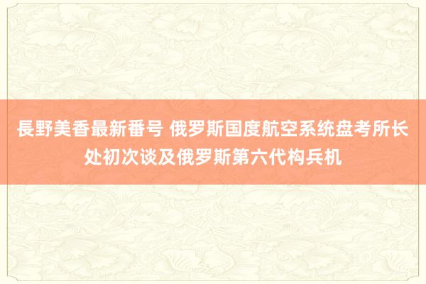 長野美香最新番号 俄罗斯国度航空系统盘考所长处初次谈及俄罗斯第六代构兵机