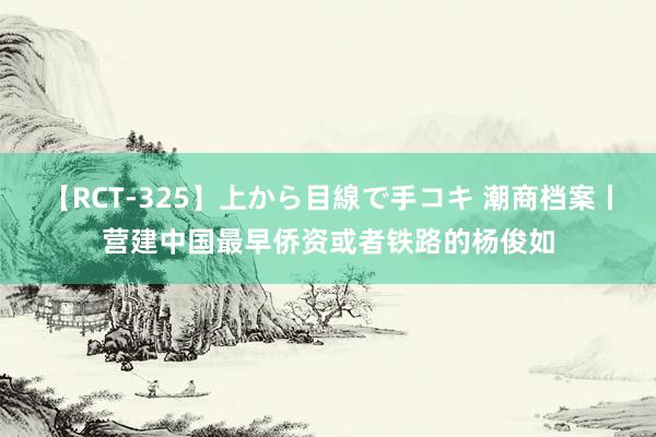 【RCT-325】上から目線で手コキ 潮商档案丨营建中国最早侨资或者铁路的杨俊如